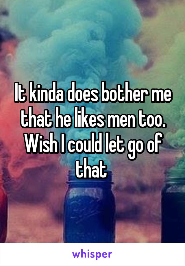 It kinda does bother me that he likes men too. Wish I could let go of that 