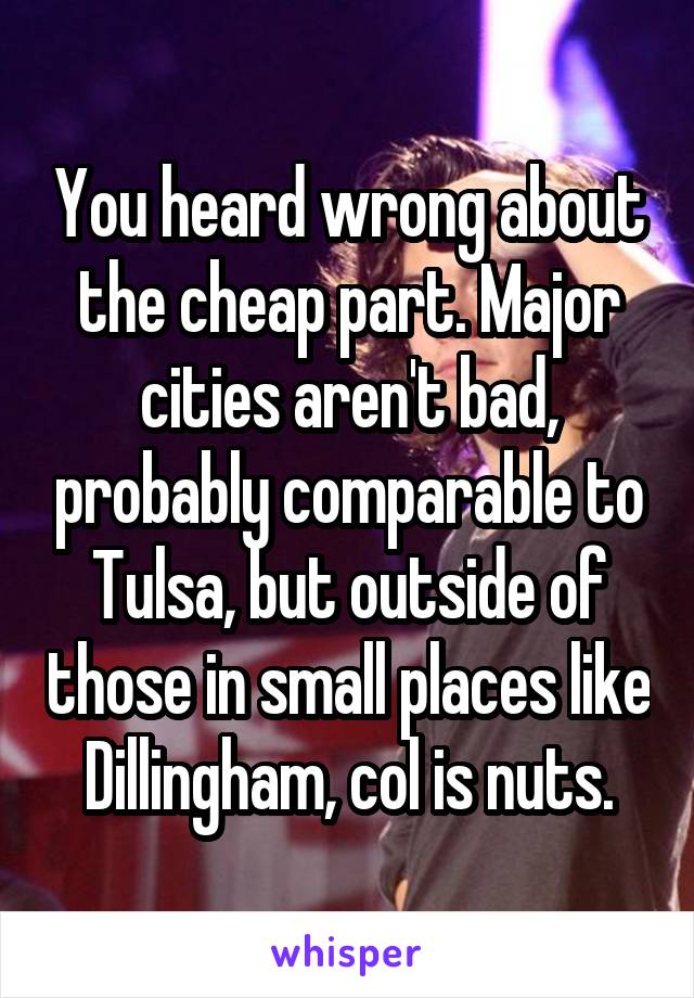 You heard wrong about the cheap part. Major cities aren't bad, probably comparable to Tulsa, but outside of those in small places like Dillingham, col is nuts.