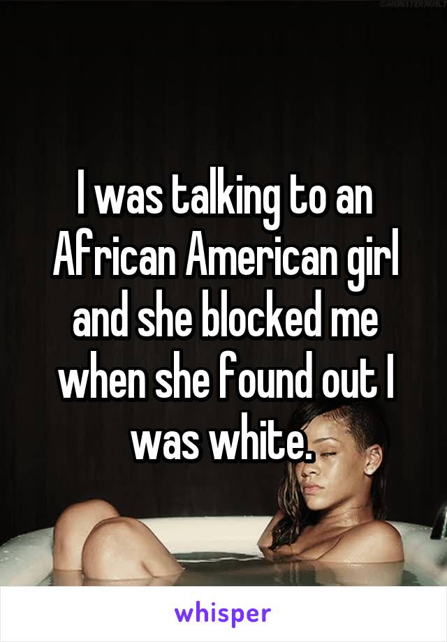 I was talking to an African American girl and she blocked me when she found out I was white. 