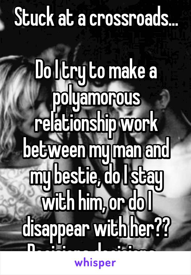 Stuck at a crossroads...

Do I try to make a polyamorous relationship work between my man and my bestie, do I stay with him, or do I disappear with her?? Decisions decisions...