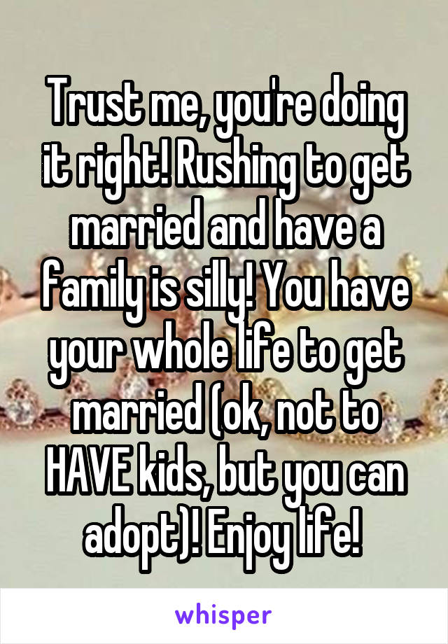 Trust me, you're doing it right! Rushing to get married and have a family is silly! You have your whole life to get married (ok, not to HAVE kids, but you can adopt)! Enjoy life! 