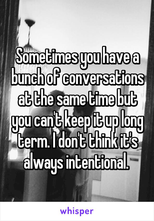 Sometimes you have a bunch of conversations at the same time but you can't keep it up long term. I don't think it's always intentional. 