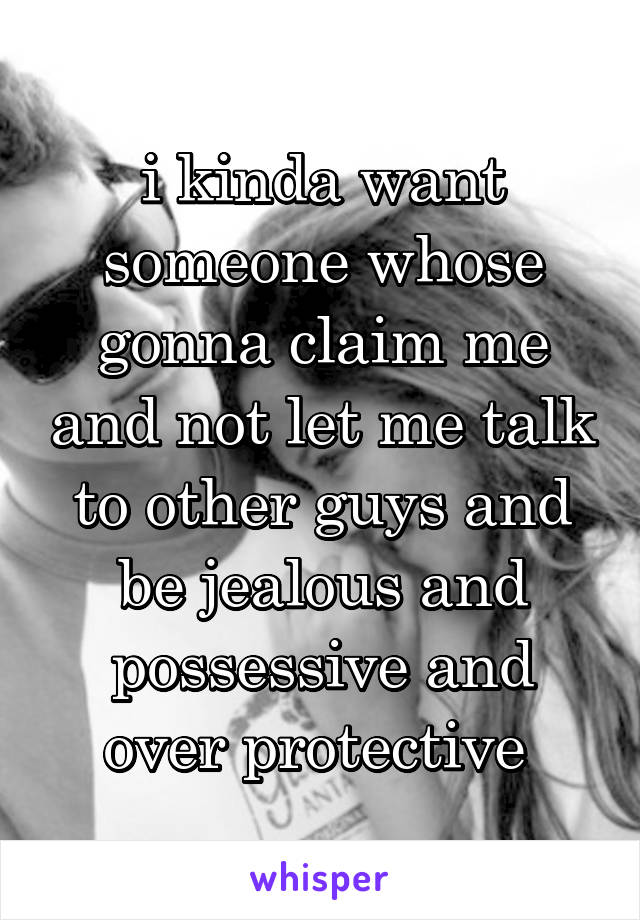 i kinda want someone whose gonna claim me and not let me talk to other guys and be jealous and possessive and over protective 