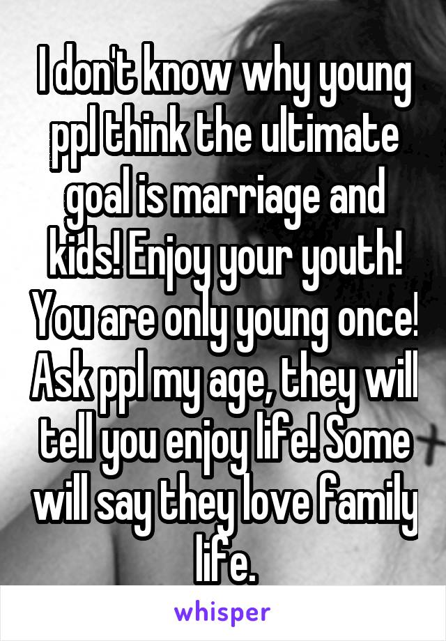 I don't know why young ppl think the ultimate goal is marriage and kids! Enjoy your youth! You are only young once! Ask ppl my age, they will tell you enjoy life! Some will say they love family life.