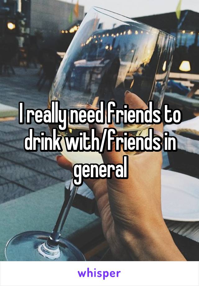 I really need friends to drink with/friends in general