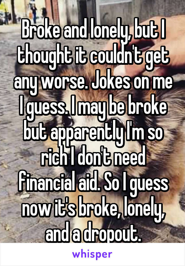 Broke and lonely, but I thought it couldn't get any worse. Jokes on me I guess. I may be broke but apparently I'm so rich I don't need financial aid. So I guess now it's broke, lonely, and a dropout.