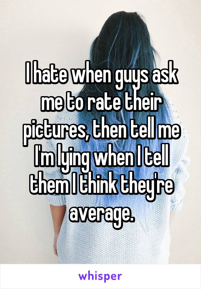 I hate when guys ask me to rate their pictures, then tell me I'm lying when I tell them I think they're average.