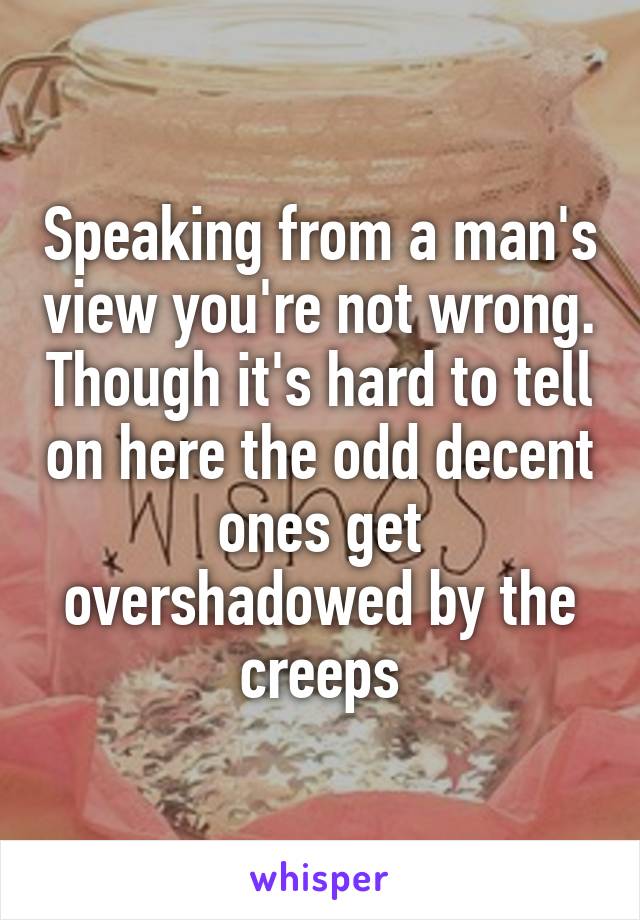 Speaking from a man's view you're not wrong. Though it's hard to tell on here the odd decent ones get overshadowed by the creeps