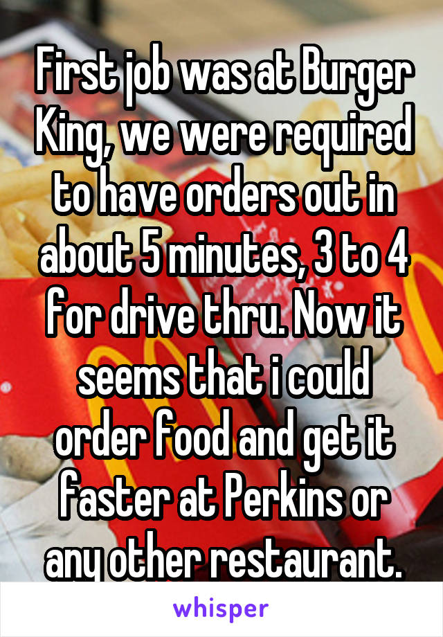 First job was at Burger King, we were required to have orders out in about 5 minutes, 3 to 4 for drive thru. Now it seems that i could order food and get it faster at Perkins or any other restaurant.