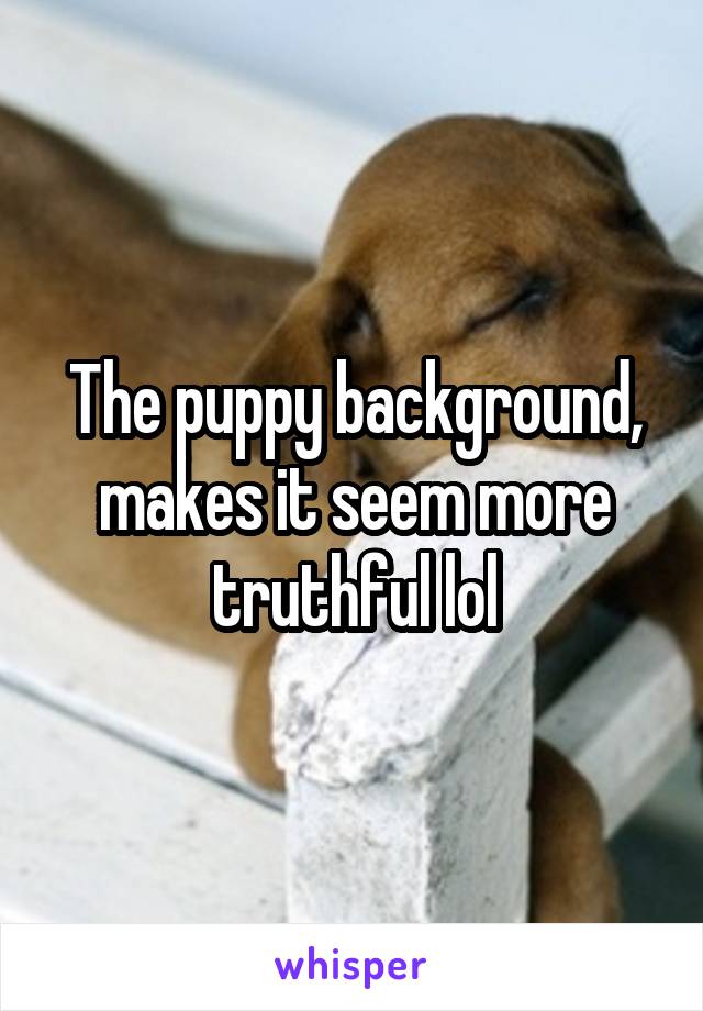 The puppy background, makes it seem more truthful lol