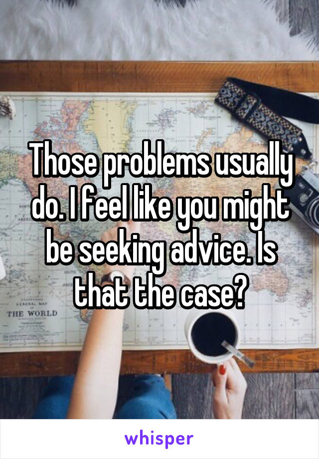 Those problems usually do. I feel like you might be seeking advice. Is that the case?