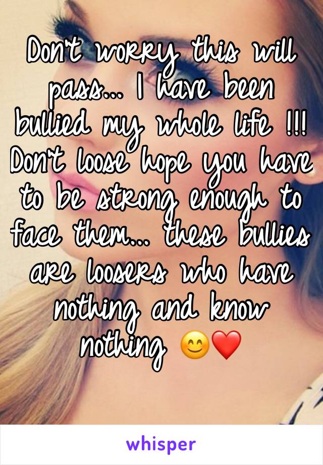 Don't worry this will pass... I have been bullied my whole life !!! 
Don't loose hope you have to be strong enough to face them... these bullies are loosers who have nothing and know nothing 😊❤️