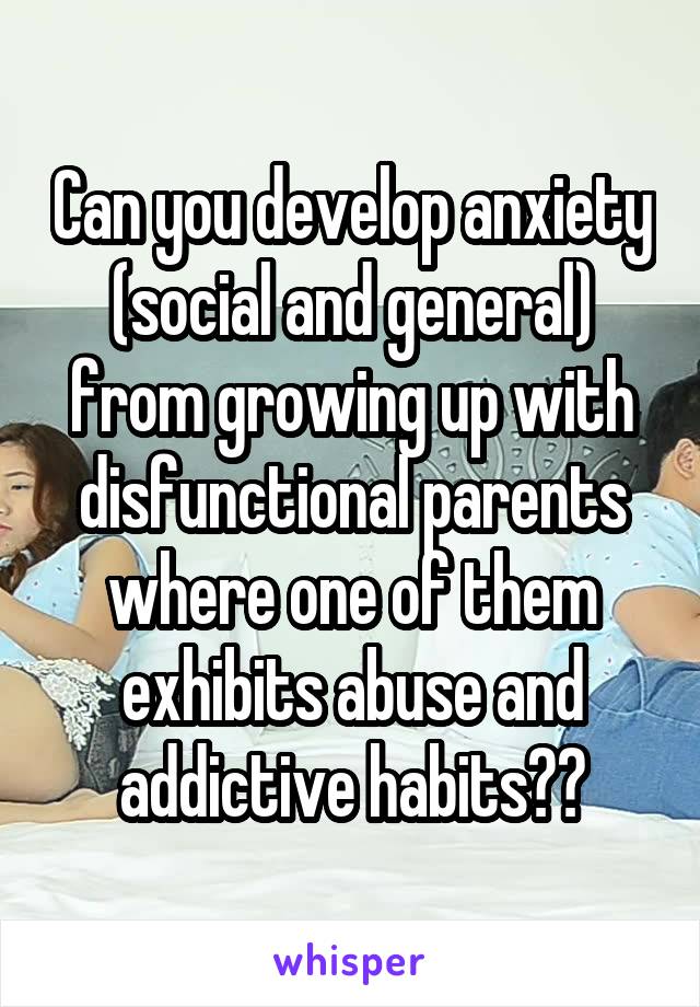 Can you develop anxiety (social and general) from growing up with disfunctional parents where one of them exhibits abuse and addictive habits??