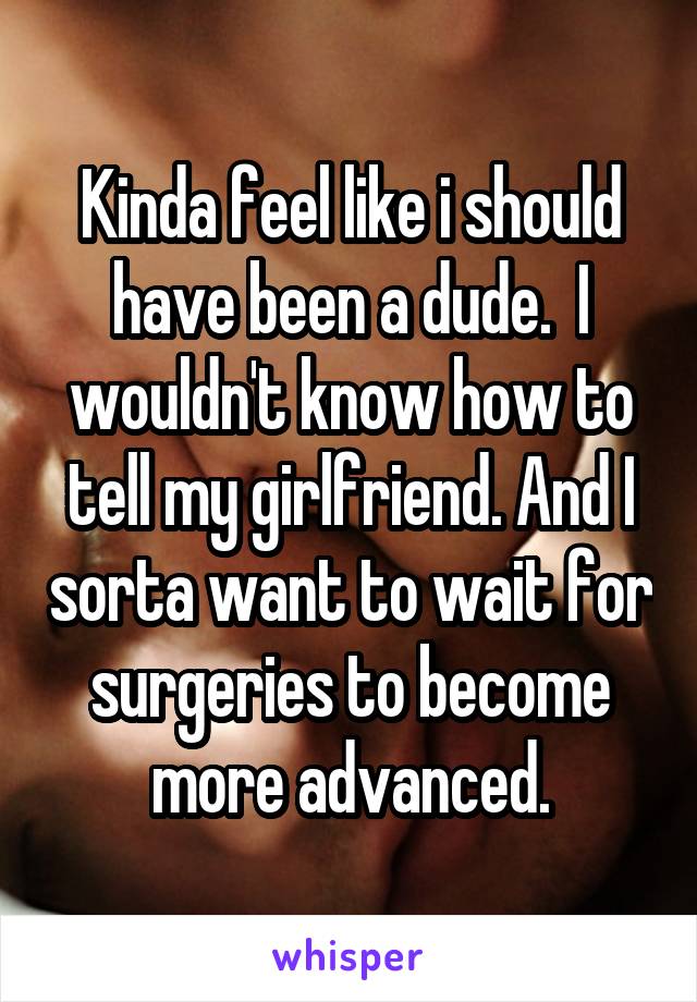 Kinda feel like i should have been a dude.  I wouldn't know how to tell my girlfriend. And I sorta want to wait for surgeries to become more advanced.