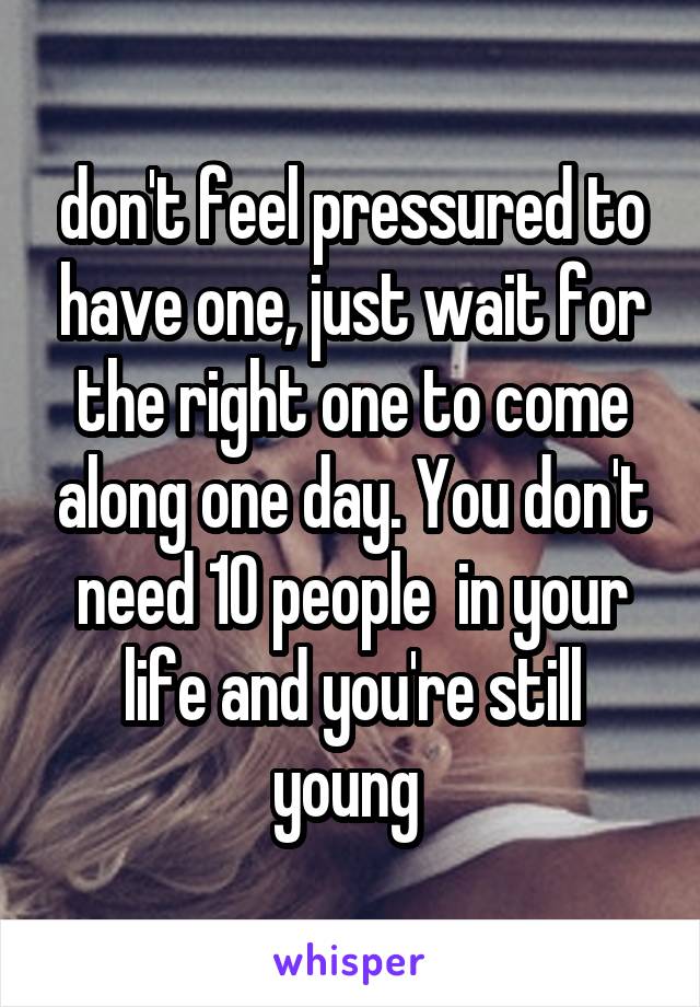 don't feel pressured to have one, just wait for the right one to come along one day. You don't need 10 people  in your life and you're still young 