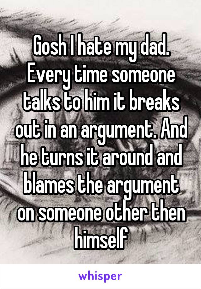 Gosh I hate my dad. Every time someone talks to him it breaks out in an argument. And he turns it around and blames the argument on someone other then himself