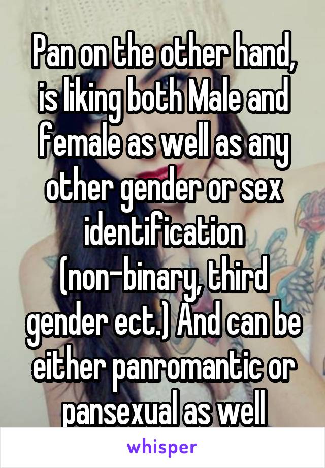 Pan on the other hand, is liking both Male and female as well as any other gender or sex identification (non-binary, third gender ect.) And can be either panromantic or pansexual as well