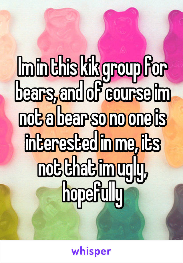 Im in this kik group for bears, and of course im not a bear so no one is interested in me, its not that im ugly, hopefully