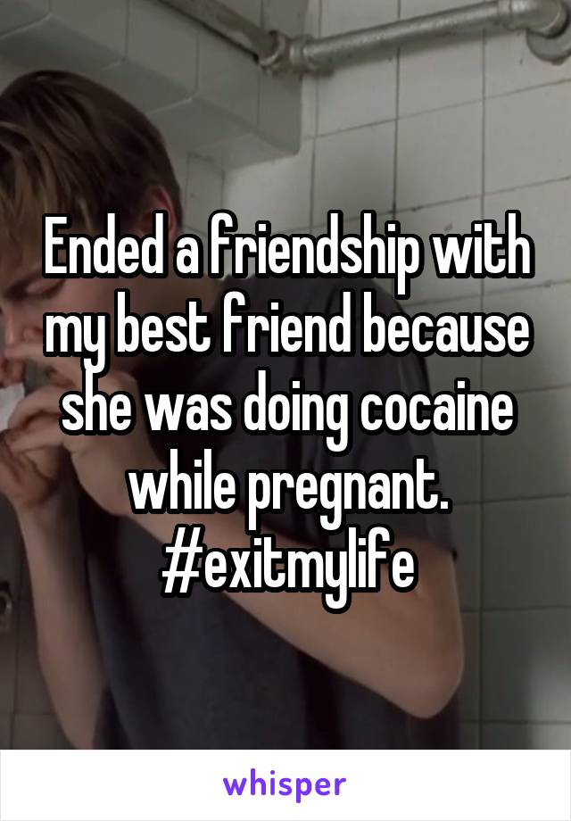 Ended a friendship with my best friend because she was doing cocaine while pregnant. #exitmylife