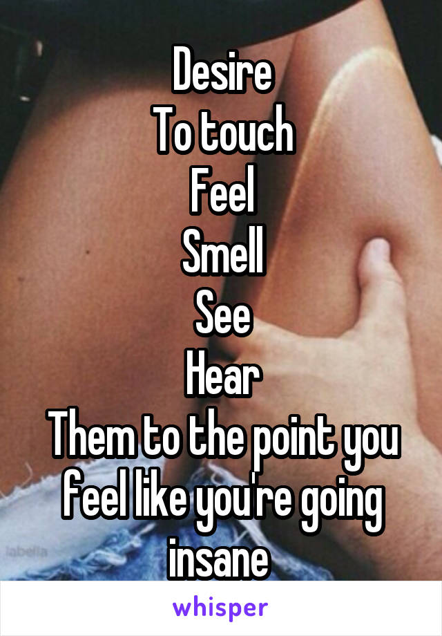 Desire
To touch
Feel
Smell
See
Hear
Them to the point you feel like you're going insane 