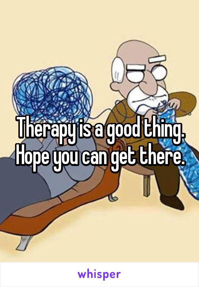 Therapy is a good thing. Hope you can get there.