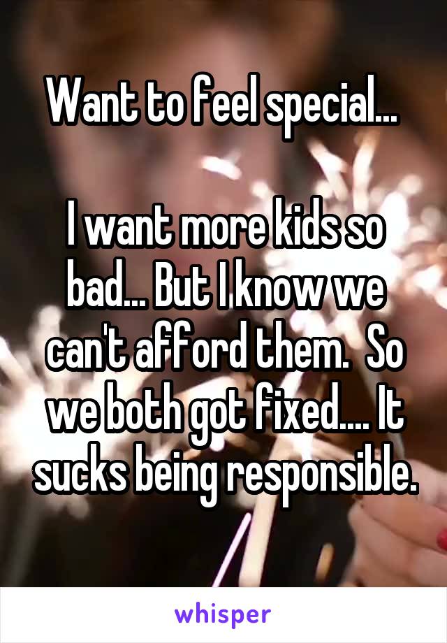 Want to feel special... 

I want more kids so bad... But I know we can't afford them.  So we both got fixed.... It sucks being responsible. 