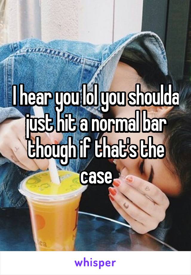 I hear you lol you shoulda just hit a normal bar though if that's the case