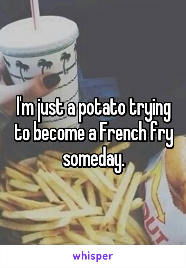 I'm just a potato trying to become a French fry someday.