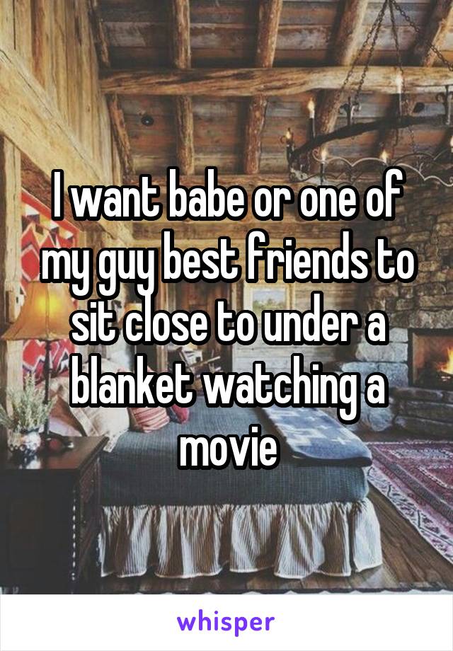 I want babe or one of my guy best friends to sit close to under a blanket watching a movie