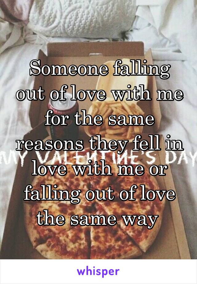 Someone falling out of love with me for the same reasons they fell in love with me or falling out of love the same way 