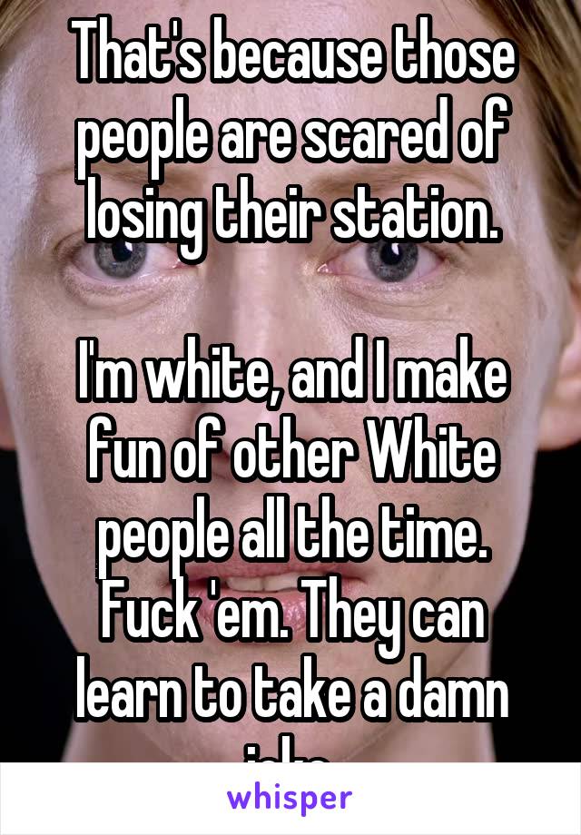 That's because those people are scared of losing their station.

I'm white, and I make fun of other White people all the time.
Fuck 'em. They can learn to take a damn joke.