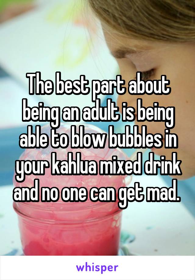 The best part about being an adult is being able to blow bubbles in your kahlua mixed drink and no one can get mad. 