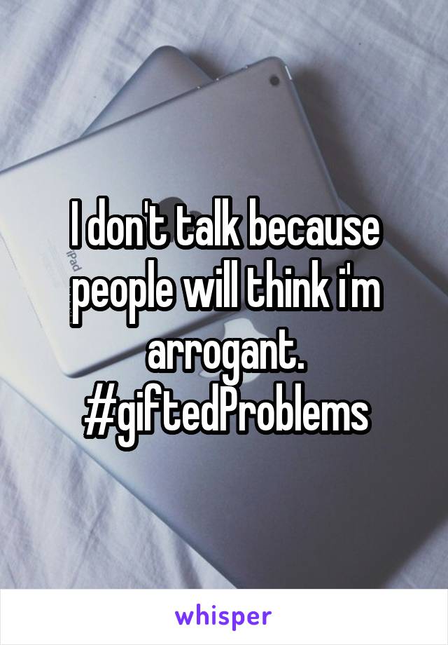 I don't talk because people will think i'm arrogant. #giftedProblems