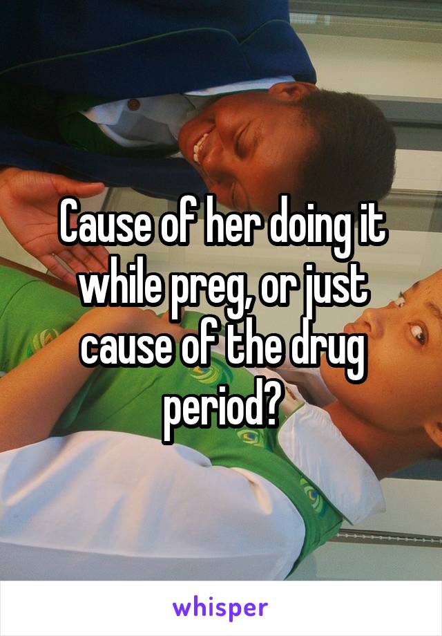 Cause of her doing it while preg, or just cause of the drug period?