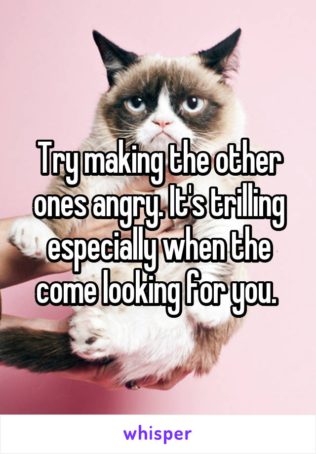 Try making the other ones angry. It's trilling especially when the come looking for you. 