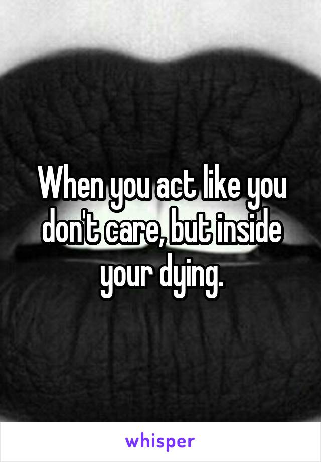 When you act like you don't care, but inside your dying.