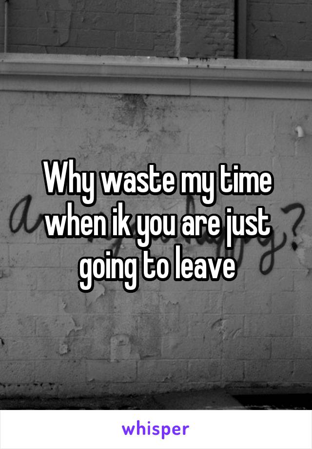 Why waste my time when ik you are just going to leave