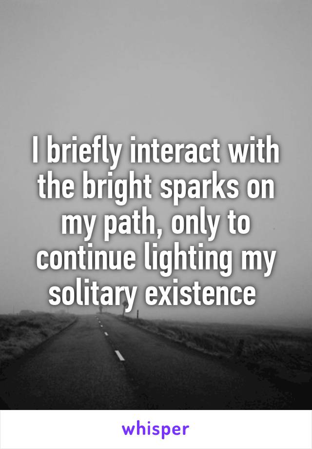 I briefly interact with the bright sparks on my path, only to continue lighting my solitary existence 