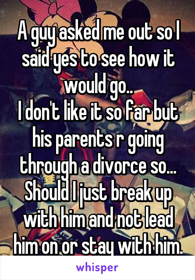 A guy asked me out so I said yes to see how it would go..
I don't like it so far but his parents r going through a divorce so...
Should I just break up with him and not lead him on or stay with him.