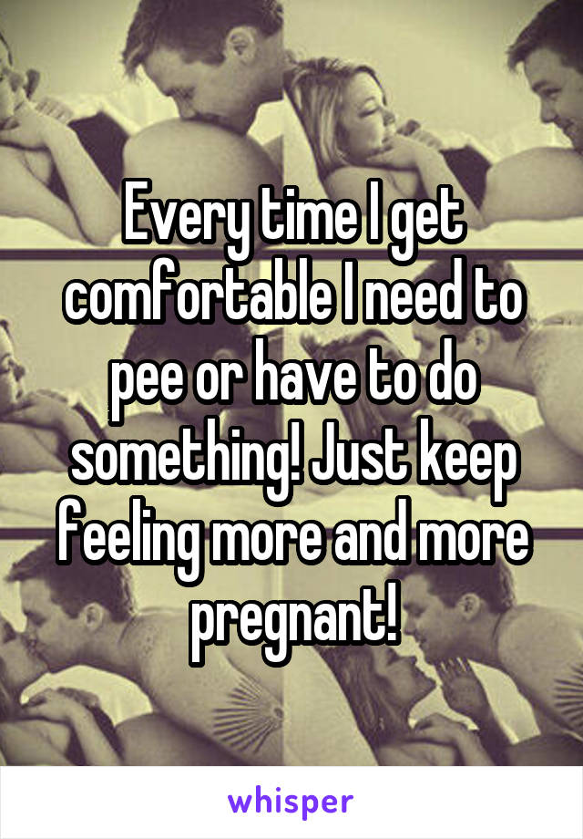 Every time I get comfortable I need to pee or have to do something! Just keep feeling more and more pregnant!