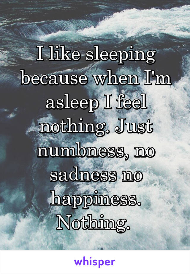 I like sleeping because when I'm asleep I feel nothing. Just numbness, no sadness no happiness. Nothing. 