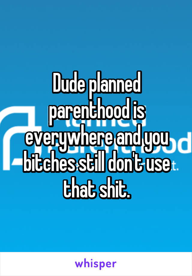 Dude planned parenthood is everywhere and you bitches still don't use that shit.