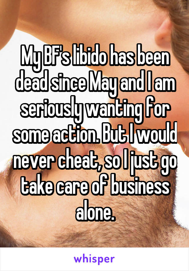 My BF's libido has been dead since May and I am seriously wanting for some action. But I would never cheat, so I just go take care of business alone.