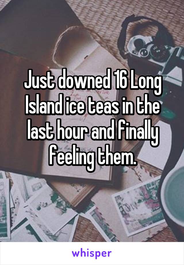 Just downed 16 Long Island ice teas in the last hour and finally feeling them.
