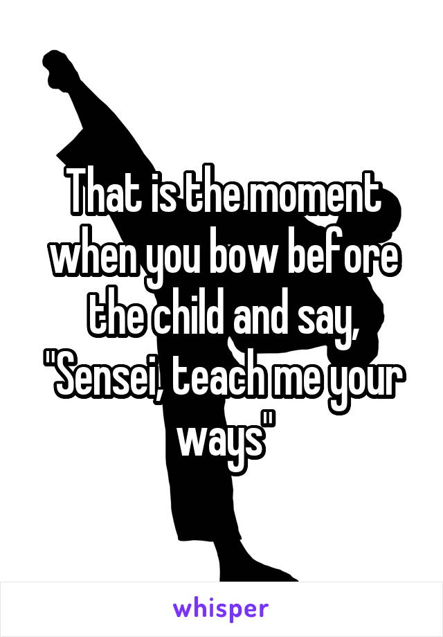 That is the moment when you bow before the child and say, "Sensei, teach me your ways"