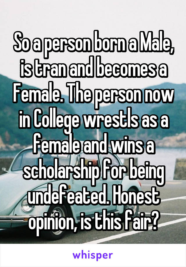 So a person born a Male, is tran and becomes a Female. The person now in College wrestls as a female and wins a scholarship for being undefeated. Honest opinion, is this fair?