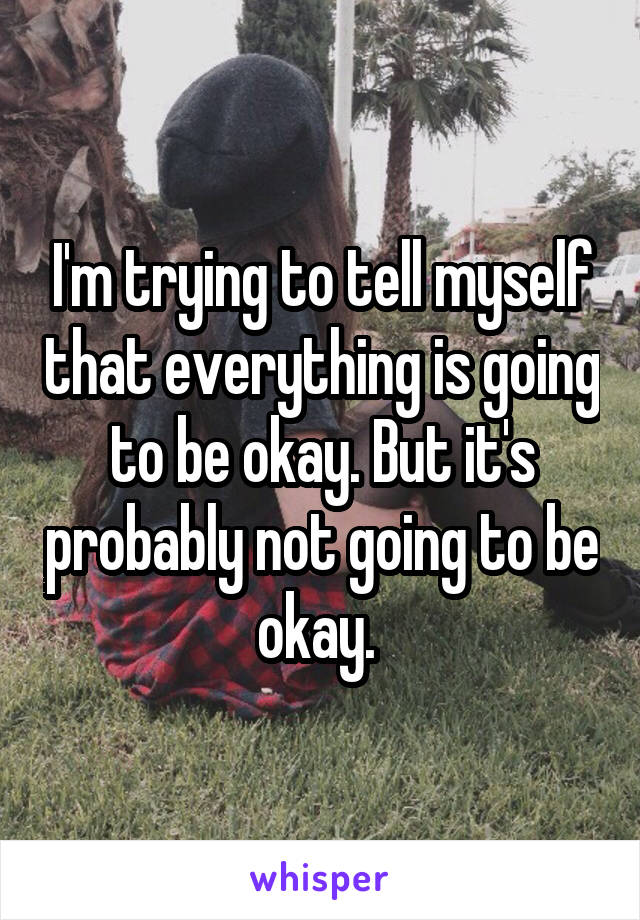 I'm trying to tell myself that everything is going to be okay. But it's probably not going to be okay. 