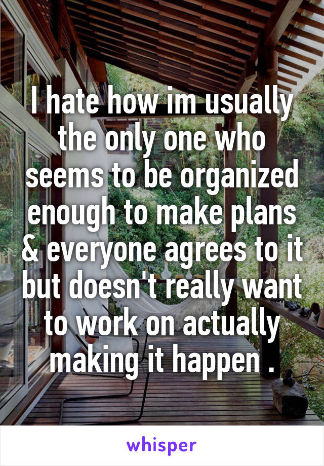 I hate how im usually the only one who seems to be organized enough to make plans & everyone agrees to it but doesn't really want to work on actually making it happen .