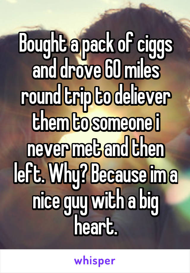 Bought a pack of ciggs and drove 60 miles round trip to deliever them to someone i never met and then left. Why? Because im a nice guy with a big heart.