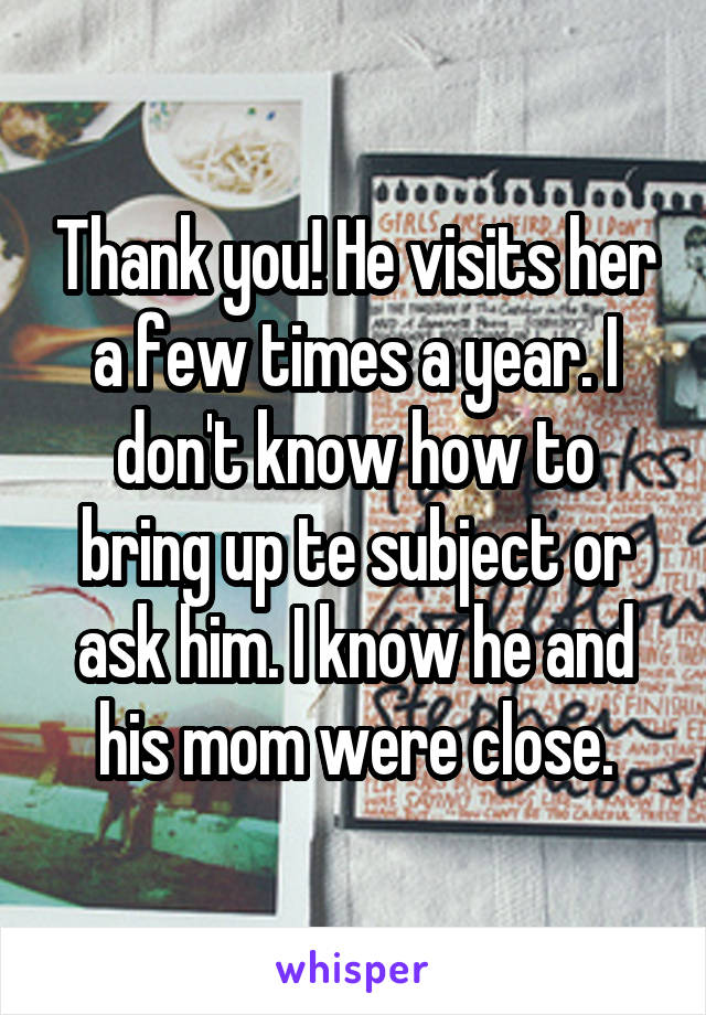 Thank you! He visits her a few times a year. I don't know how to bring up te subject or ask him. I know he and his mom were close.
